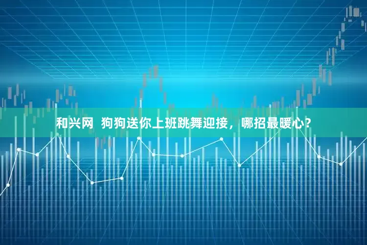 和兴网  狗狗送你上班跳舞迎接，哪招最暖心？