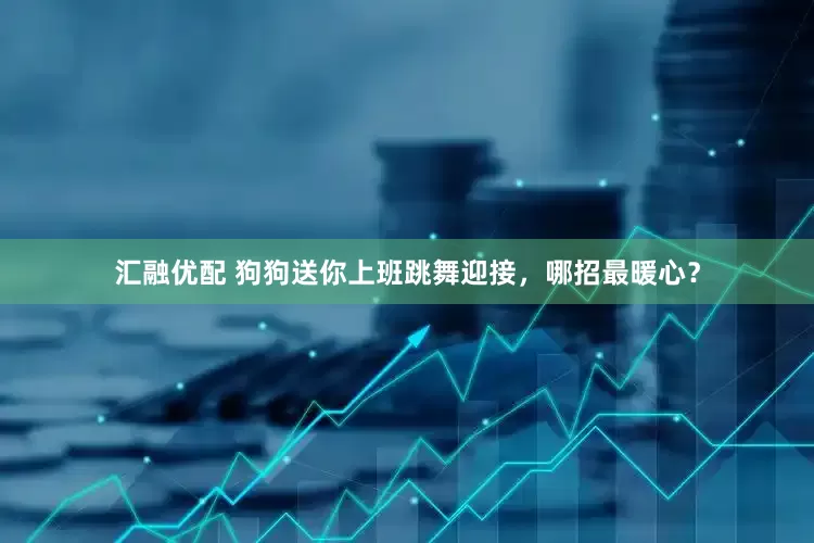 汇融优配 狗狗送你上班跳舞迎接，哪招最暖心？