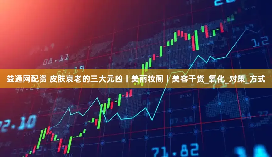 益通网配资 皮肤衰老的三大元凶丨美丽妆阁丨美容干货_氧化_对策_方式