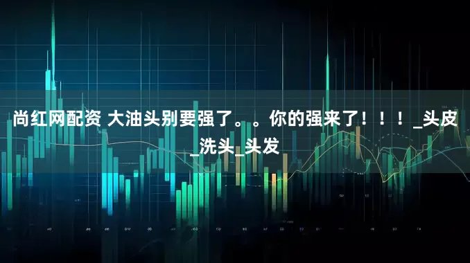 尚红网配资 大油头别要强了。。你的强来了！！！_头皮_洗头_头发