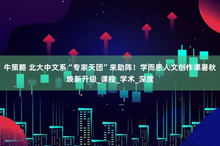 牛策略 北大中文系“专家天团”来助阵！学而思人文创作课暑秋焕新升级_课程_学术_深度