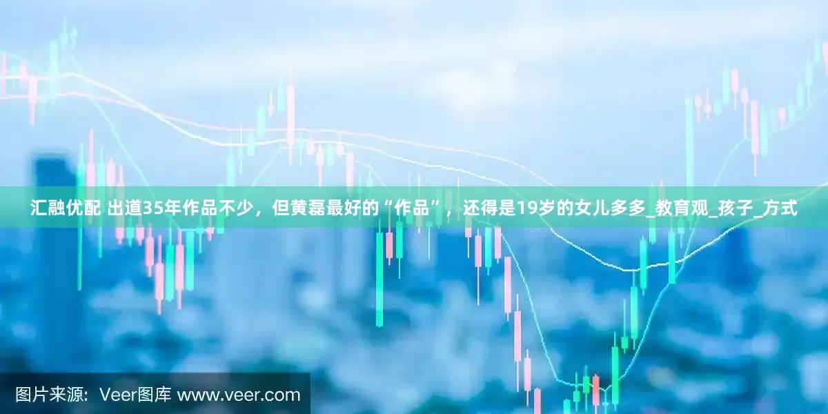 汇融优配 出道35年作品不少，但黄磊最好的“作品”，还得是19岁的女儿多多_教育观_孩子_方式