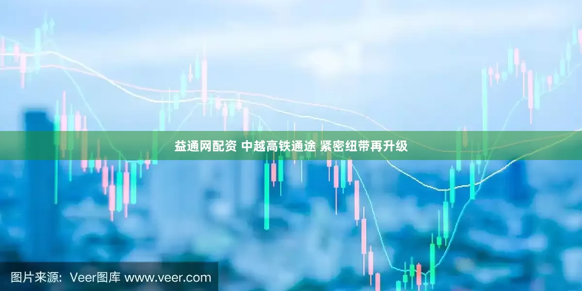 益通网配资 中越高铁通途 紧密纽带再升级