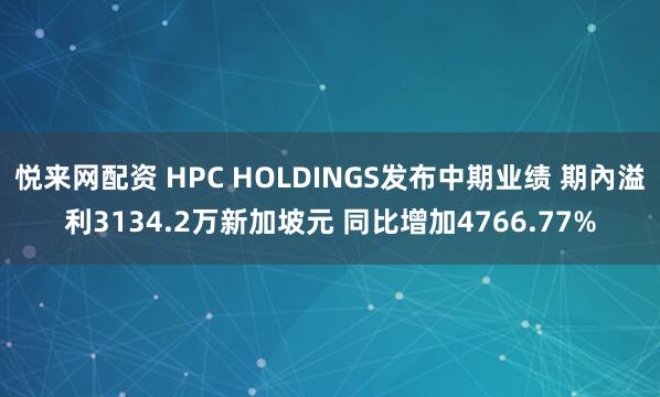 悦来网配资 HPC HOLDINGS发布中期业绩 期內溢利3134.2万新加坡元 同比增加4766.77%