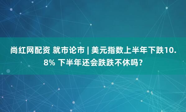 尚红网配资 就市论市 | 美元指数上半年下跌10.8% 下半年还会跌跌不休吗？