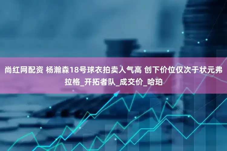 尚红网配资 杨瀚森18号球衣拍卖人气高 创下价位仅次于状元弗拉格_开拓者队_成交价_哈珀