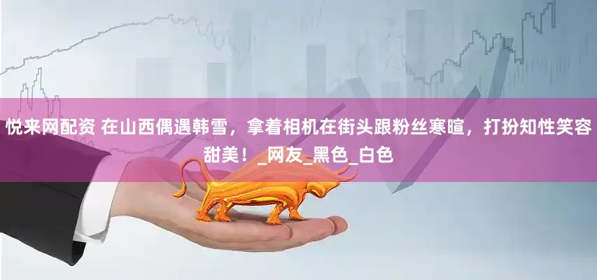 悦来网配资 在山西偶遇韩雪，拿着相机在街头跟粉丝寒暄，打扮知性笑容甜美！_网友_黑色_白色