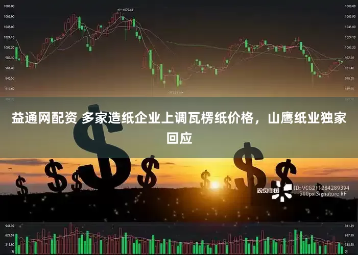 益通网配资 多家造纸企业上调瓦楞纸价格，山鹰纸业独家回应