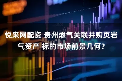 悦来网配资 贵州燃气关联并购页岩气资产 标的市场前景几何？