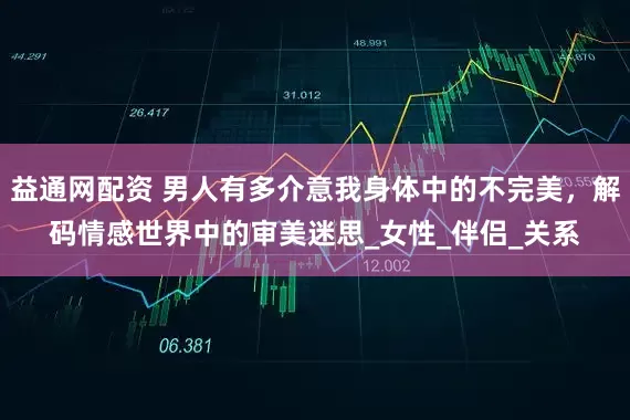 益通网配资 男人有多介意我身体中的不完美，解码情感世界中的审美迷思_女性_伴侣_关系