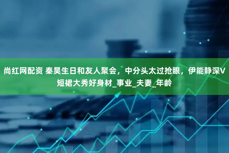尚红网配资 秦昊生日和友人聚会，中分头太过抢眼，伊能静深V短裙大秀好身材_事业_夫妻_年龄