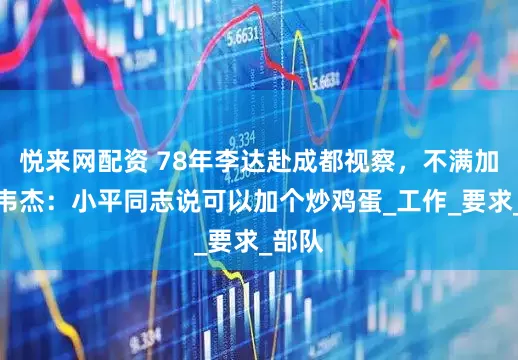 悦来网配资 78年李达赴成都视察，不满加菜，韦杰：小平同志说可以加个炒鸡蛋_工作_要求_部队