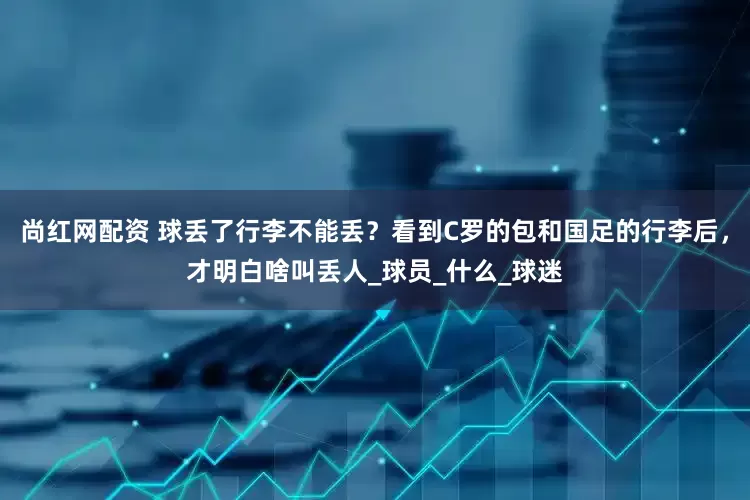 尚红网配资 球丢了行李不能丢？看到C罗的包和国足的行李后，才明白啥叫丢人_球员_什么_球迷