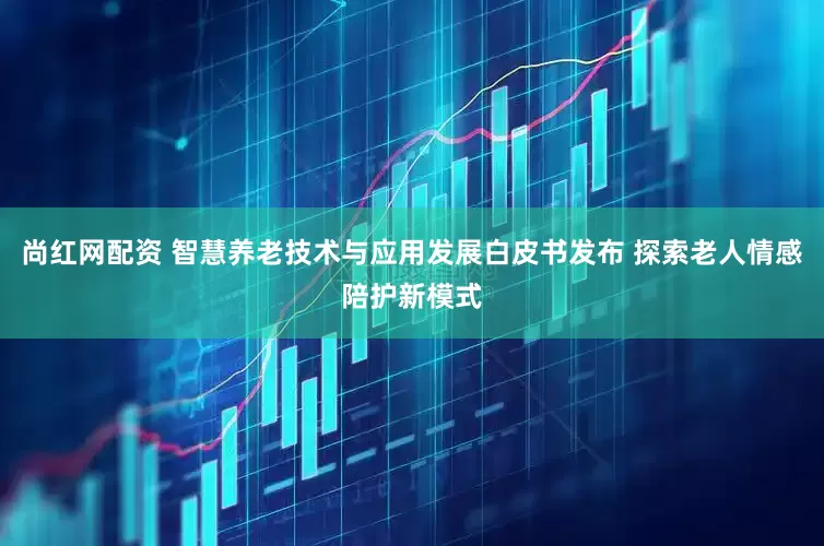 尚红网配资 智慧养老技术与应用发展白皮书发布 探索老人情感陪护新模式