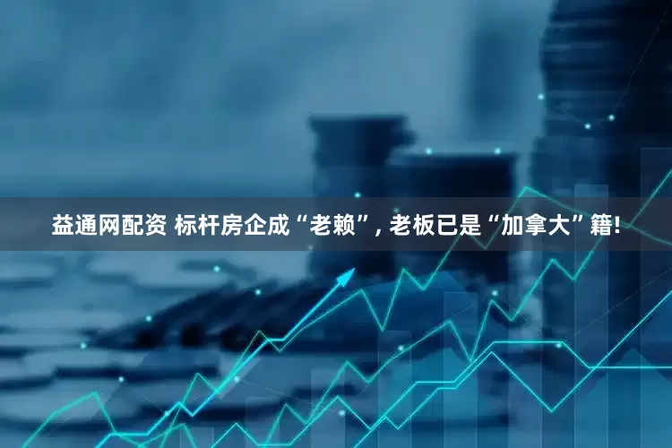 益通网配资 标杆房企成“老赖”, 老板已是“加拿大”籍!
