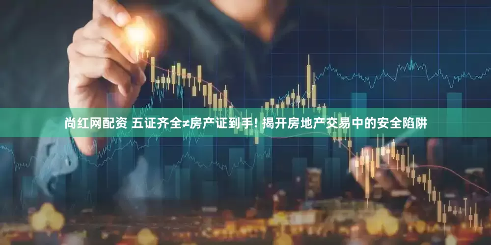 尚红网配资 五证齐全≠房产证到手! 揭开房地产交易中的安全陷阱