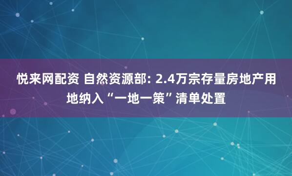 悦来网配资 自然资源部: 2.4万宗存量房地产用地纳入“一地一策”清单处置