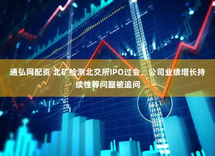 通弘网配资 北矿检测北交所IPO过会，公司业绩增长持续性等问题被追问