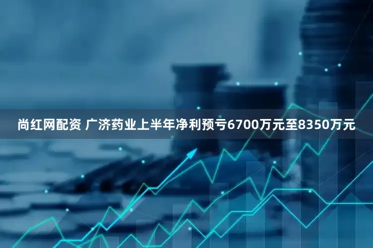 尚红网配资 广济药业上半年净利预亏6700万元至8350万元