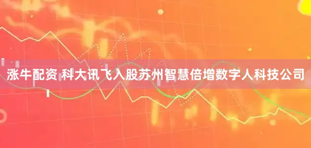 涨牛配资 科大讯飞入股苏州智慧倍增数字人科技公司