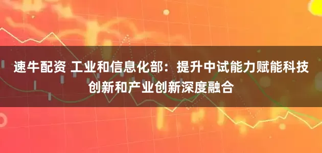 速牛配资 工业和信息化部：提升中试能力赋能科技创新和产业创新深度融合
