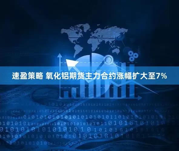 速盈策略 氧化铝期货主力合约涨幅扩大至7%