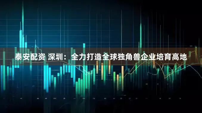 泰安配资 深圳：全力打造全球独角兽企业培育高地