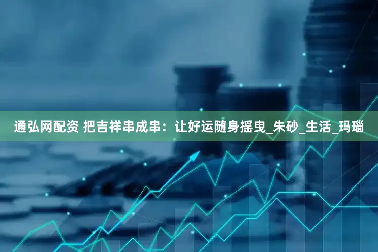 通弘网配资 把吉祥串成串：让好运随身摇曳_朱砂_生活_玛瑙