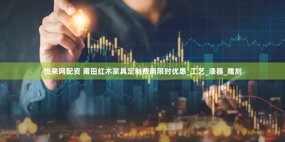 悦来网配资 莆田红木家具定制费用限时优惠_工艺_漆器_雕刻