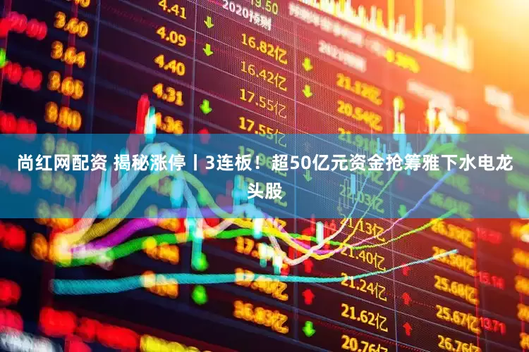 尚红网配资 揭秘涨停丨3连板！超50亿元资金抢筹雅下水电龙头股