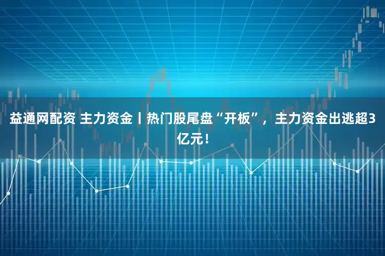 益通网配资 主力资金丨热门股尾盘“开板”，主力资金出逃超3亿元！