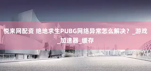 悦来网配资 绝地求生PUBG网络异常怎么解决？_游戏_加速器_缓存