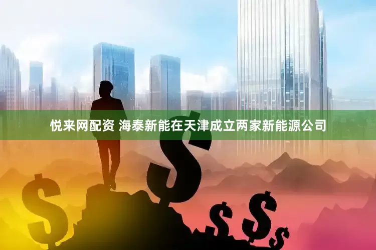 悦来网配资 海泰新能在天津成立两家新能源公司