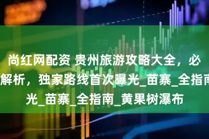 尚红网配资 贵州旅游攻略大全，必玩景点路线全解析，独家路线首次曝光_苗寨_全指南_黄果树瀑布