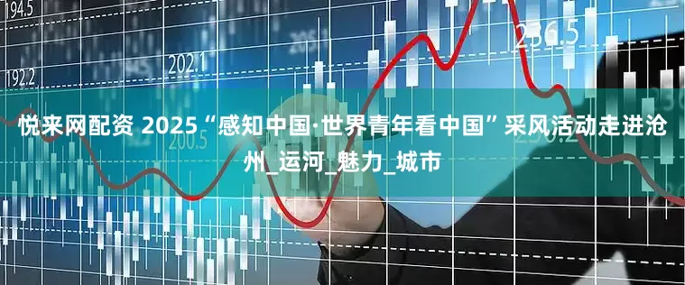 悦来网配资 2025“感知中国·世界青年看中国”采风活动走进沧州_运河_魅力_城市