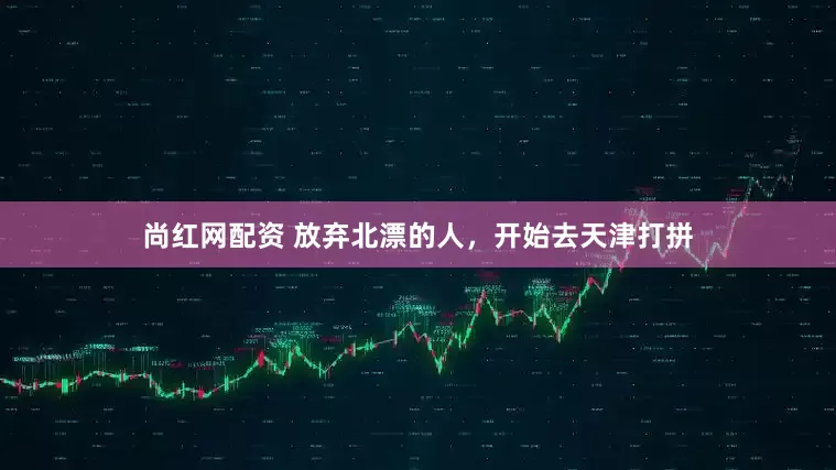 尚红网配资 放弃北漂的人，开始去天津打拼