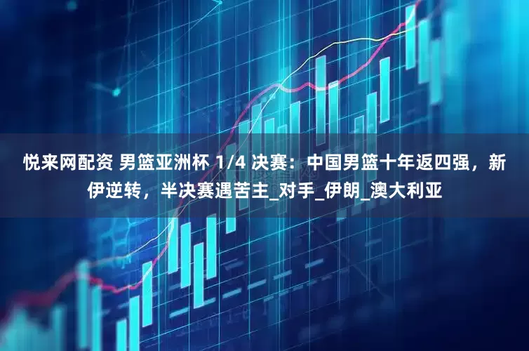 悦来网配资 男篮亚洲杯 1/4 决赛：中国男篮十年返四强，新伊逆转，半决赛遇苦主_对手_伊朗_澳大利亚