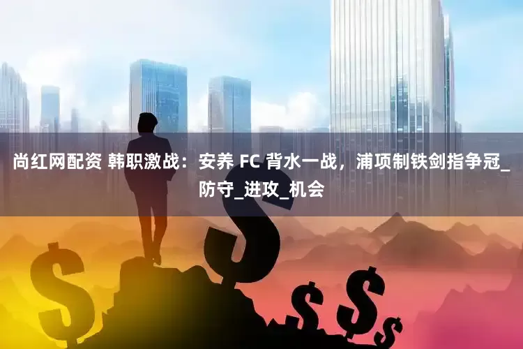 尚红网配资 韩职激战：安养 FC 背水一战，浦项制铁剑指争冠_防守_进攻_机会