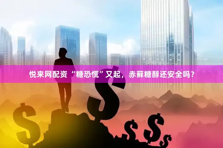 悦来网配资 “糖恐慌”又起，赤藓糖醇还安全吗？