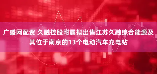 广盛网配资 久融控股附属拟出售江苏久融综合能源及其位于南京的13个电动汽车充电站