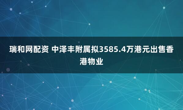 瑞和网配资 中泽丰附属拟3585.4万港元出售香港物业