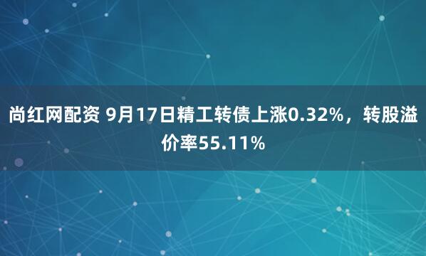 尚红网配资 9月17日精工转债上涨0.32%，转股溢价率55.11%