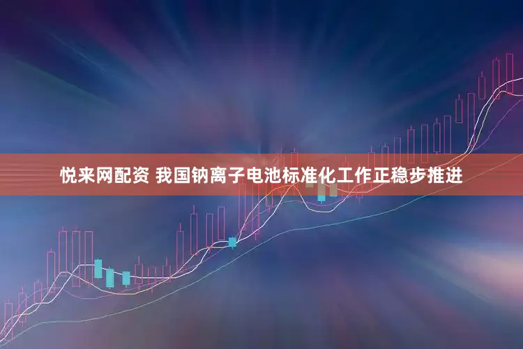 悦来网配资 我国钠离子电池标准化工作正稳步推进