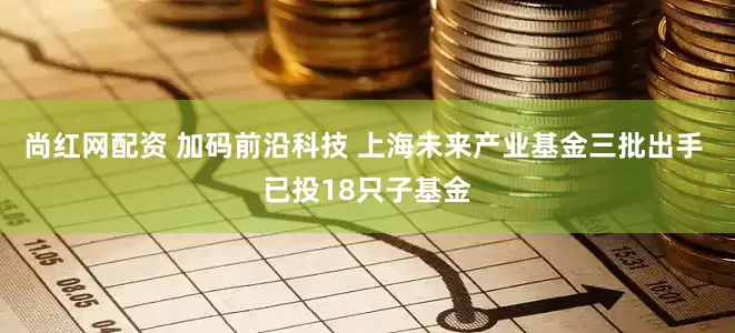 尚红网配资 加码前沿科技 上海未来产业基金三批出手 已投18只子基金