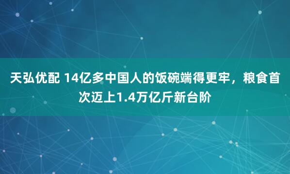 天弘优配 14亿多中国人的饭碗端得更牢，粮食首次迈上1.4万亿斤新台阶