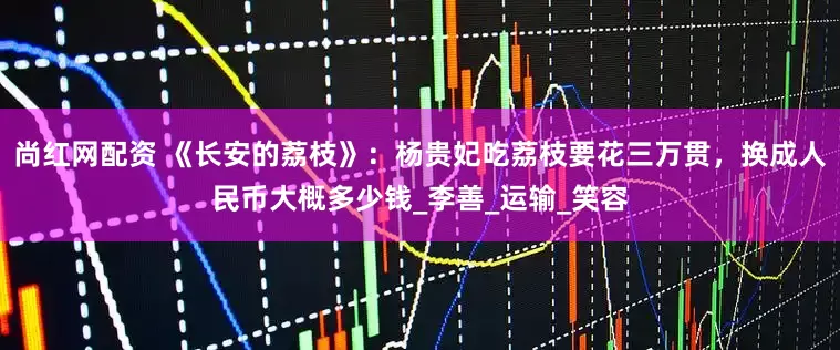 尚红网配资 《长安的荔枝》:杨贵妃吃荔枝要花三万贯,换成人民币大概多少钱_李善_运输_笑容