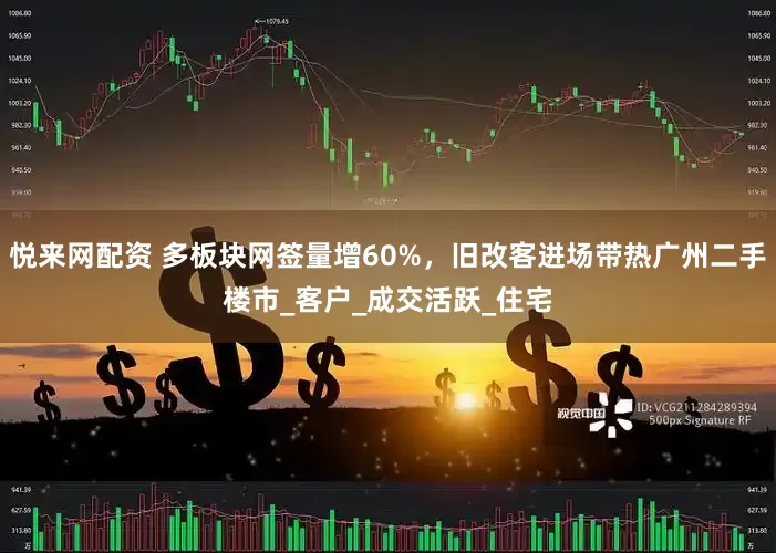 悦来网配资 多板块网签量增60%，旧改客进场带热广州二手楼市_客户_成交活跃_住宅