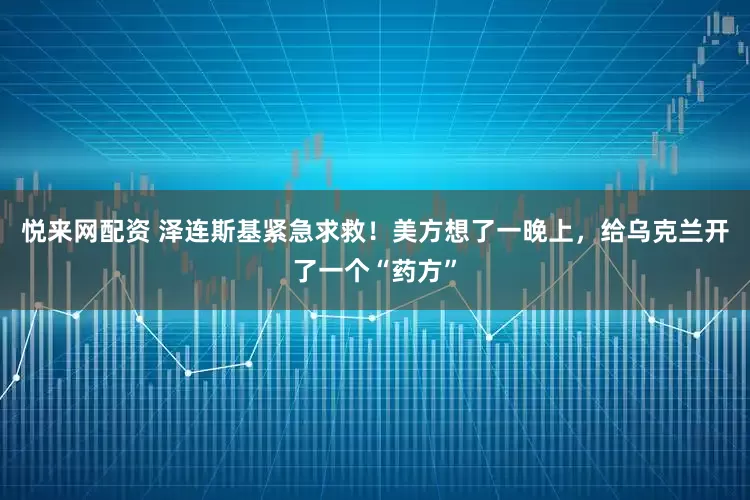 悦来网配资 泽连斯基紧急求救!美方想了一晚上,给乌克兰开了一个“药方”