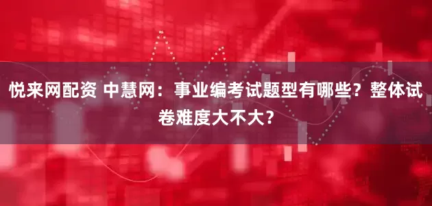 悦来网配资 中慧网：事业编考试题型有哪些？整体试卷难度大不大？
