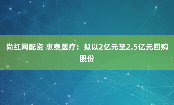 尚红网配资 惠泰医疗：拟以2亿元至2.5亿元回购股份